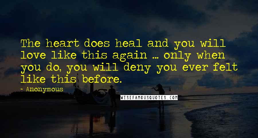 Anonymous Quotes: The heart does heal and you will love like this again ... only when you do, you will deny you ever felt like this before.