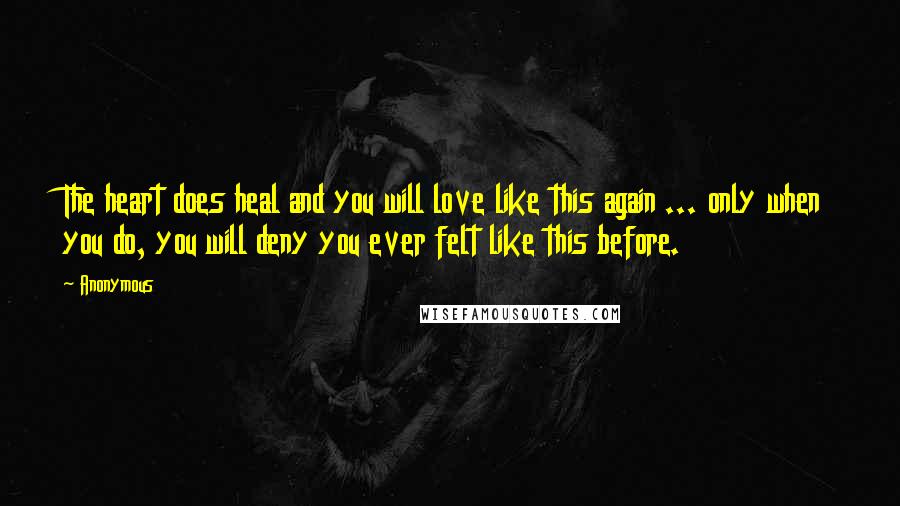 Anonymous Quotes: The heart does heal and you will love like this again ... only when you do, you will deny you ever felt like this before.