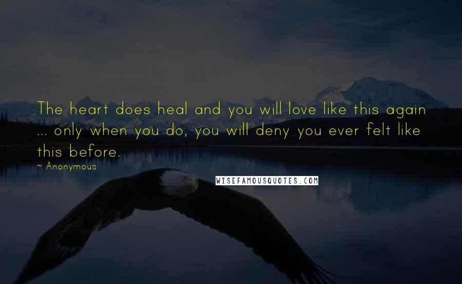 Anonymous Quotes: The heart does heal and you will love like this again ... only when you do, you will deny you ever felt like this before.
