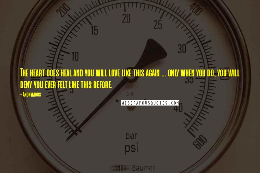 Anonymous Quotes: The heart does heal and you will love like this again ... only when you do, you will deny you ever felt like this before.