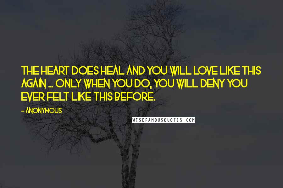 Anonymous Quotes: The heart does heal and you will love like this again ... only when you do, you will deny you ever felt like this before.