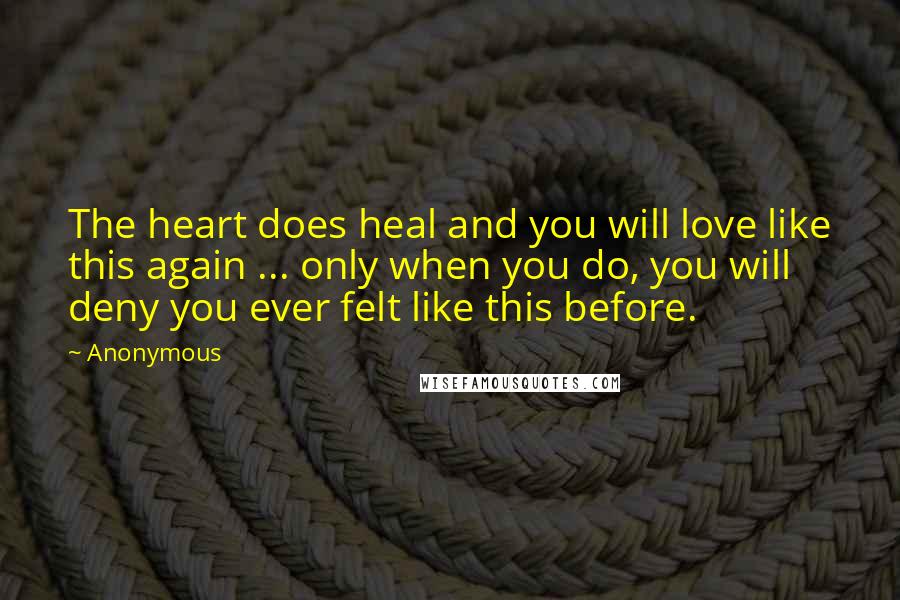 Anonymous Quotes: The heart does heal and you will love like this again ... only when you do, you will deny you ever felt like this before.