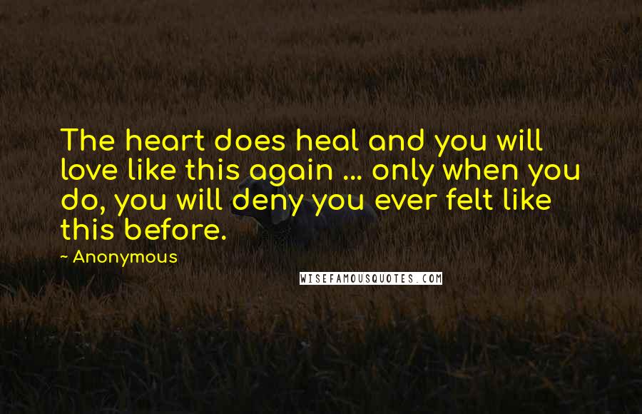 Anonymous Quotes: The heart does heal and you will love like this again ... only when you do, you will deny you ever felt like this before.