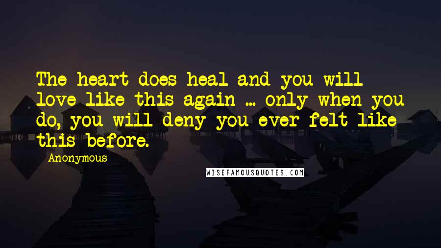 Anonymous Quotes: The heart does heal and you will love like this again ... only when you do, you will deny you ever felt like this before.