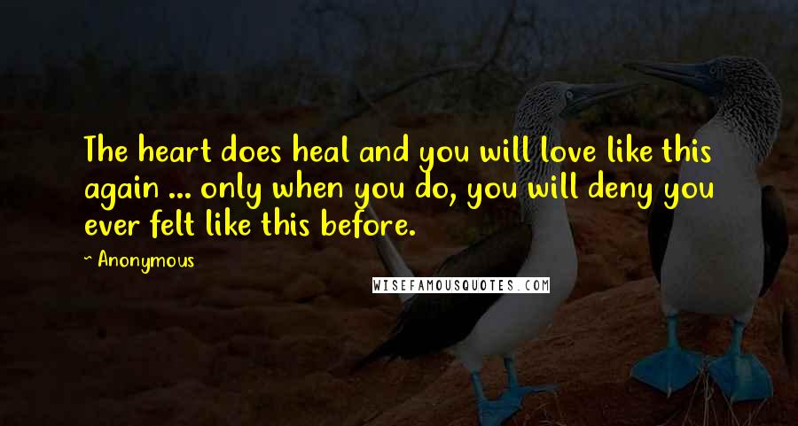 Anonymous Quotes: The heart does heal and you will love like this again ... only when you do, you will deny you ever felt like this before.