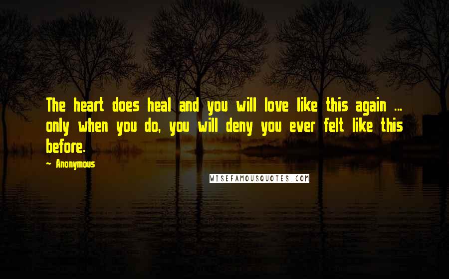Anonymous Quotes: The heart does heal and you will love like this again ... only when you do, you will deny you ever felt like this before.