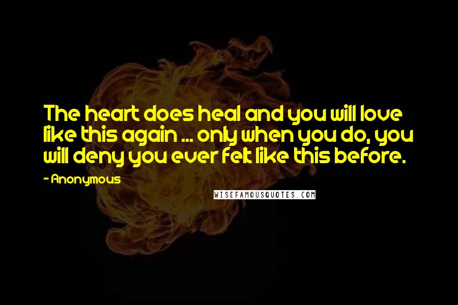 Anonymous Quotes: The heart does heal and you will love like this again ... only when you do, you will deny you ever felt like this before.