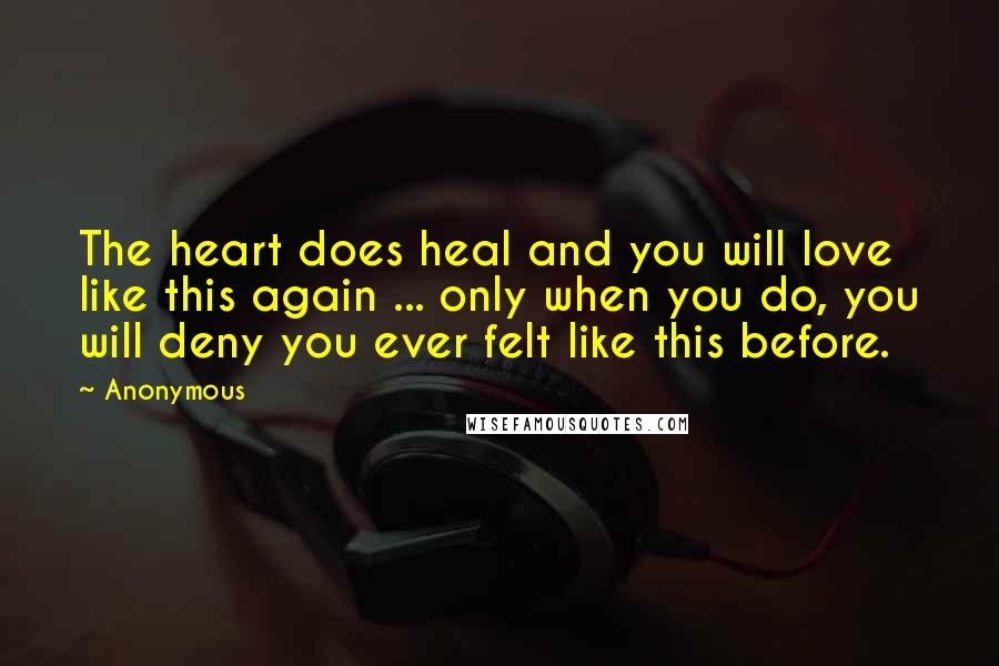 Anonymous Quotes: The heart does heal and you will love like this again ... only when you do, you will deny you ever felt like this before.