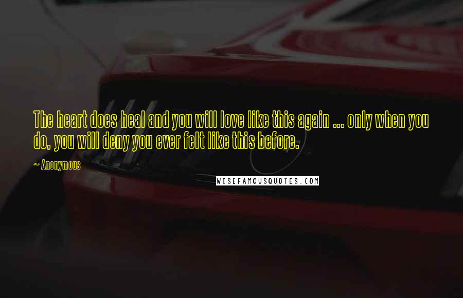 Anonymous Quotes: The heart does heal and you will love like this again ... only when you do, you will deny you ever felt like this before.