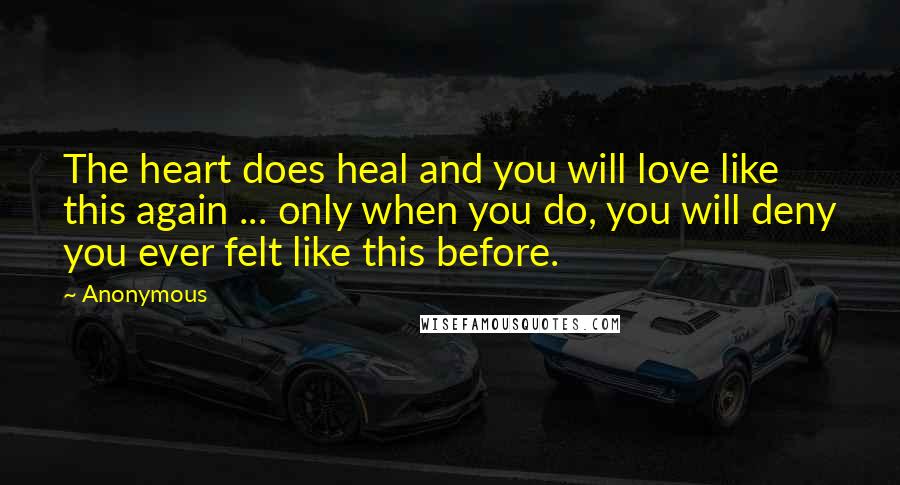 Anonymous Quotes: The heart does heal and you will love like this again ... only when you do, you will deny you ever felt like this before.