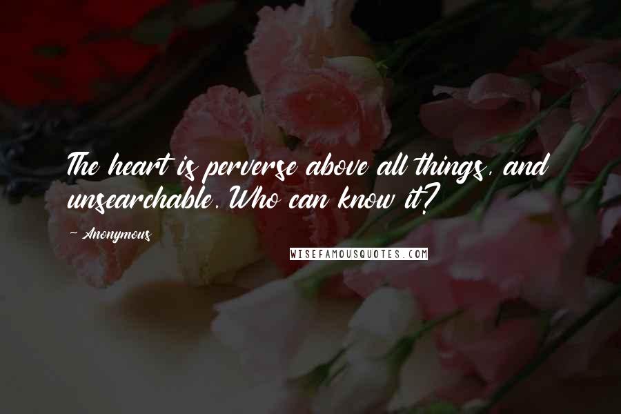 Anonymous Quotes: The heart is perverse above all things, and unsearchable. Who can know it?