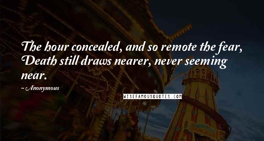 Anonymous Quotes: The hour concealed, and so remote the fear, Death still draws nearer, never seeming near.
