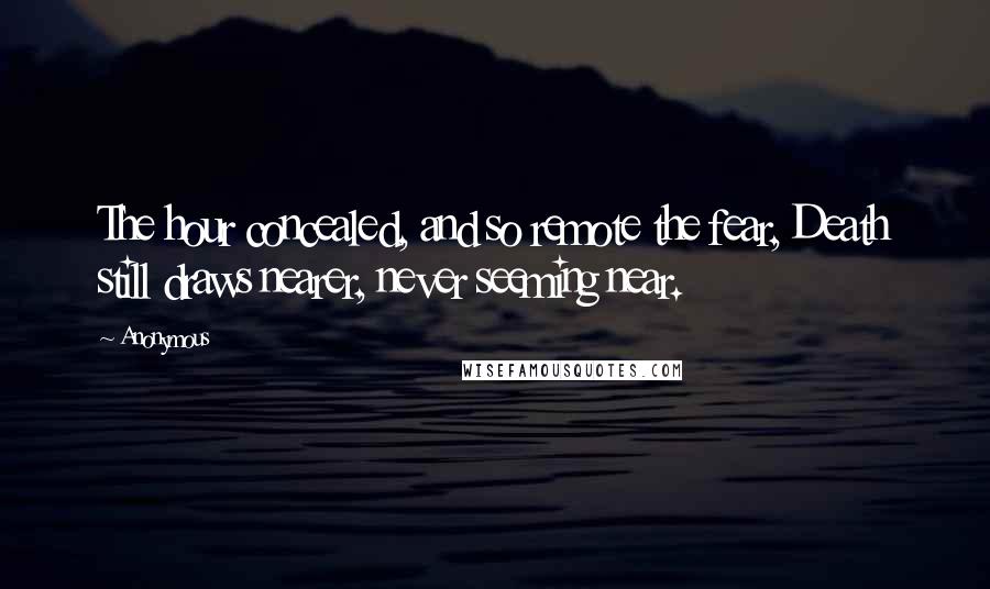 Anonymous Quotes: The hour concealed, and so remote the fear, Death still draws nearer, never seeming near.