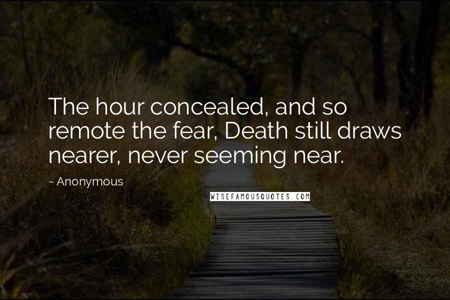 Anonymous Quotes: The hour concealed, and so remote the fear, Death still draws nearer, never seeming near.