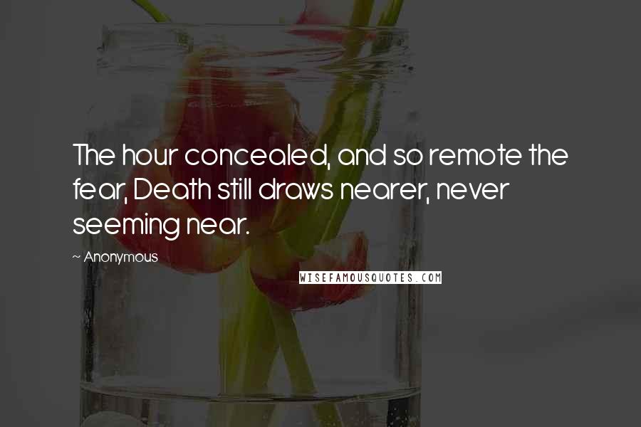 Anonymous Quotes: The hour concealed, and so remote the fear, Death still draws nearer, never seeming near.