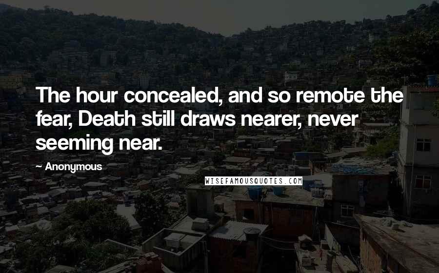 Anonymous Quotes: The hour concealed, and so remote the fear, Death still draws nearer, never seeming near.