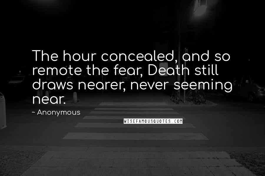 Anonymous Quotes: The hour concealed, and so remote the fear, Death still draws nearer, never seeming near.