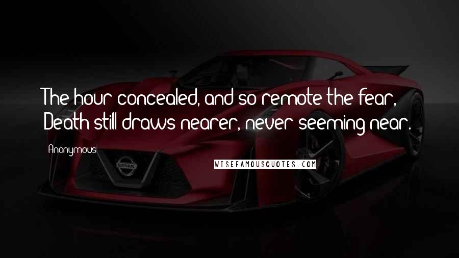 Anonymous Quotes: The hour concealed, and so remote the fear, Death still draws nearer, never seeming near.