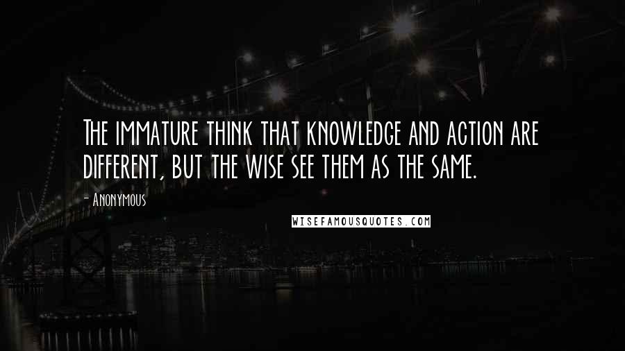 Anonymous Quotes: The immature think that knowledge and action are different, but the wise see them as the same.