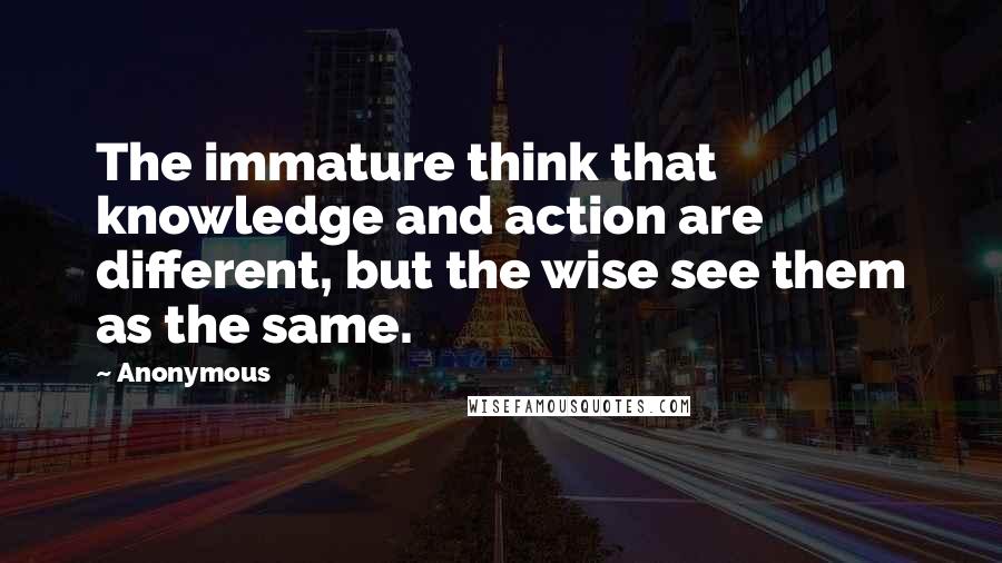 Anonymous Quotes: The immature think that knowledge and action are different, but the wise see them as the same.