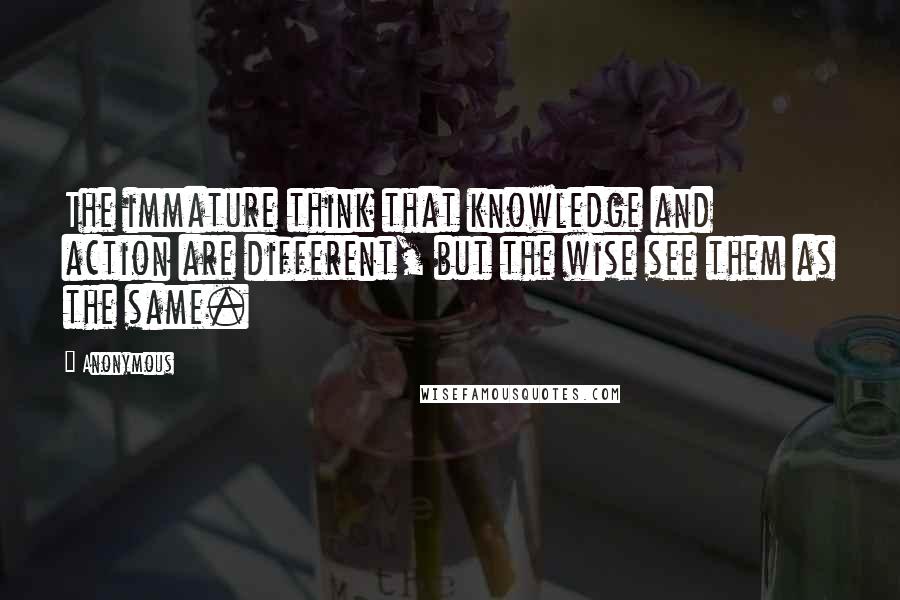 Anonymous Quotes: The immature think that knowledge and action are different, but the wise see them as the same.