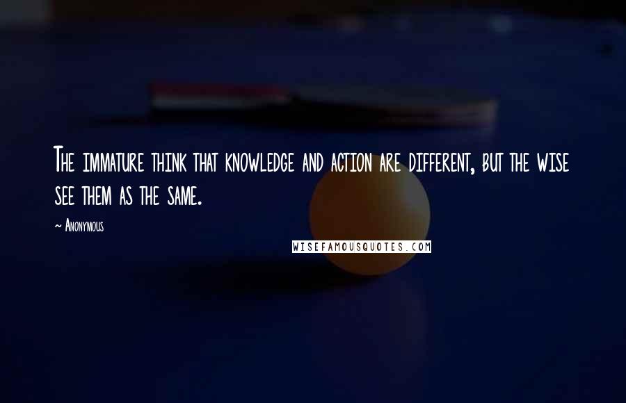 Anonymous Quotes: The immature think that knowledge and action are different, but the wise see them as the same.