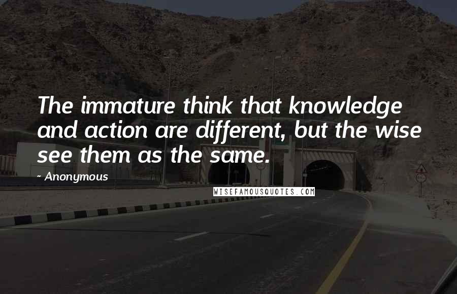 Anonymous Quotes: The immature think that knowledge and action are different, but the wise see them as the same.