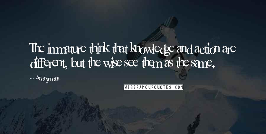 Anonymous Quotes: The immature think that knowledge and action are different, but the wise see them as the same.