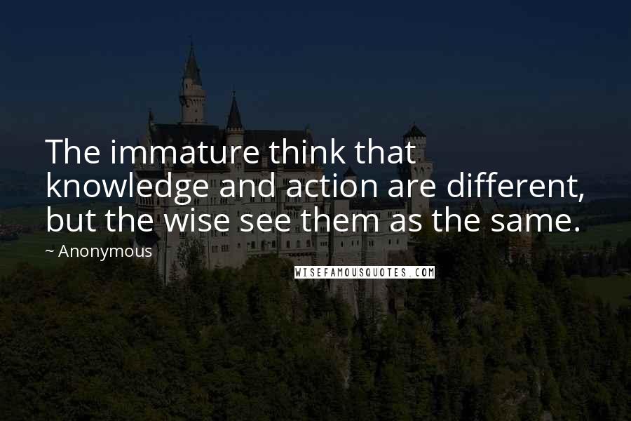 Anonymous Quotes: The immature think that knowledge and action are different, but the wise see them as the same.