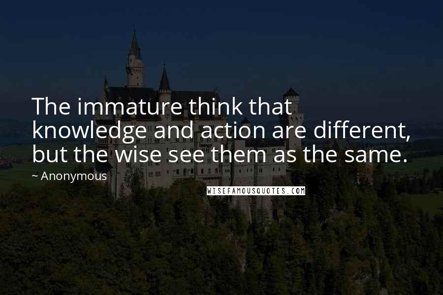 Anonymous Quotes: The immature think that knowledge and action are different, but the wise see them as the same.