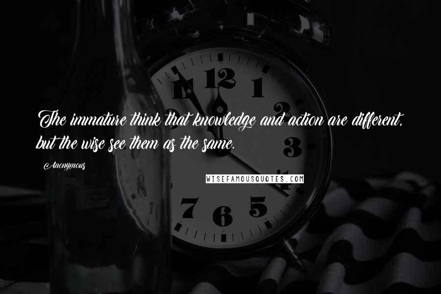 Anonymous Quotes: The immature think that knowledge and action are different, but the wise see them as the same.