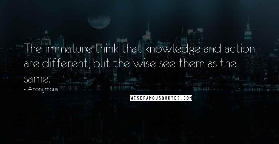Anonymous Quotes: The immature think that knowledge and action are different, but the wise see them as the same.