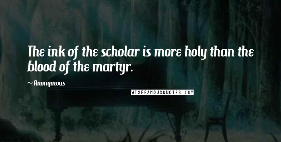 Anonymous Quotes: The ink of the scholar is more holy than the blood of the martyr.