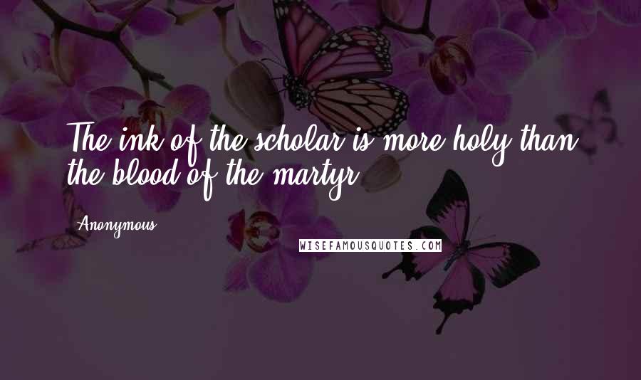 Anonymous Quotes: The ink of the scholar is more holy than the blood of the martyr.