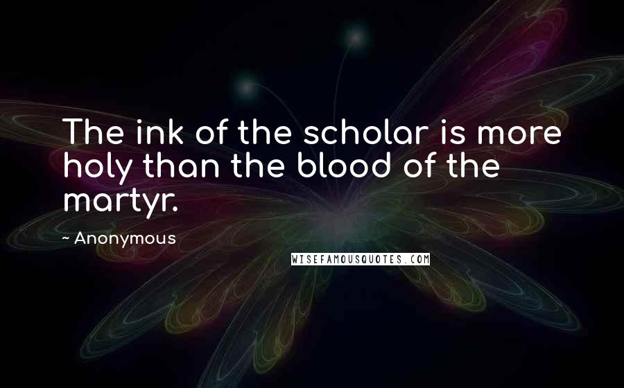 Anonymous Quotes: The ink of the scholar is more holy than the blood of the martyr.