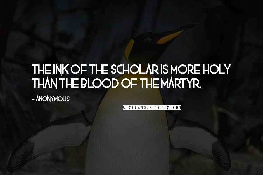 Anonymous Quotes: The ink of the scholar is more holy than the blood of the martyr.