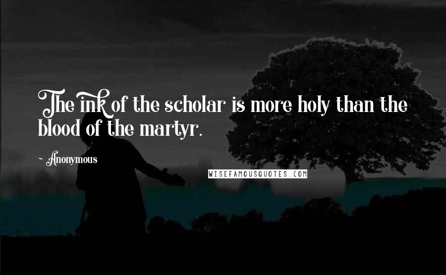 Anonymous Quotes: The ink of the scholar is more holy than the blood of the martyr.