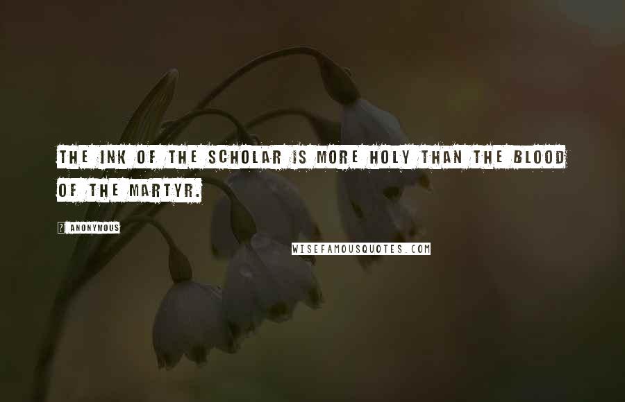 Anonymous Quotes: The ink of the scholar is more holy than the blood of the martyr.