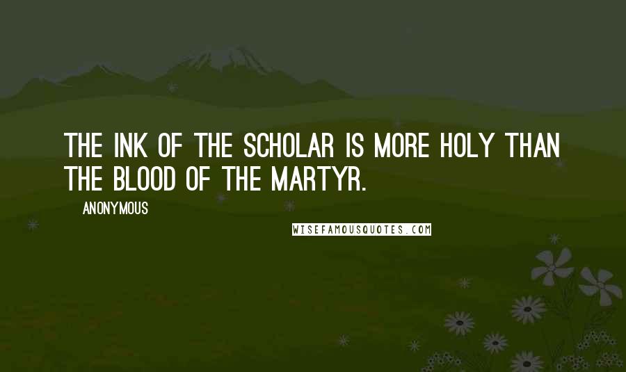 Anonymous Quotes: The ink of the scholar is more holy than the blood of the martyr.