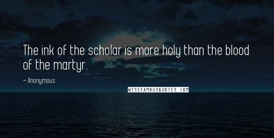 Anonymous Quotes: The ink of the scholar is more holy than the blood of the martyr.