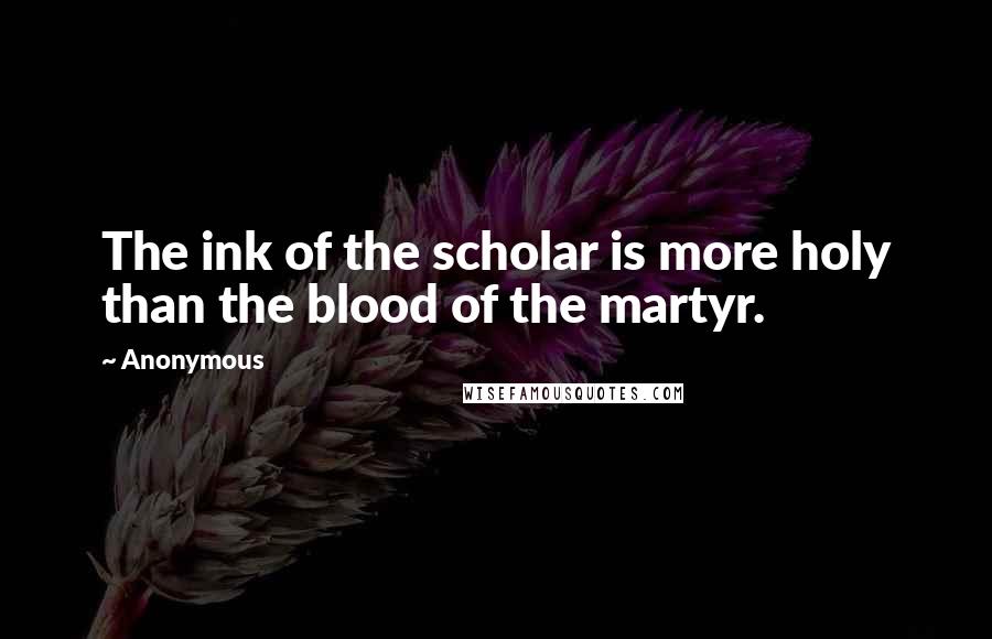 Anonymous Quotes: The ink of the scholar is more holy than the blood of the martyr.