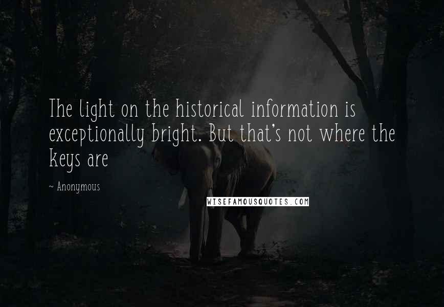 Anonymous Quotes: The light on the historical information is exceptionally bright. But that's not where the keys are