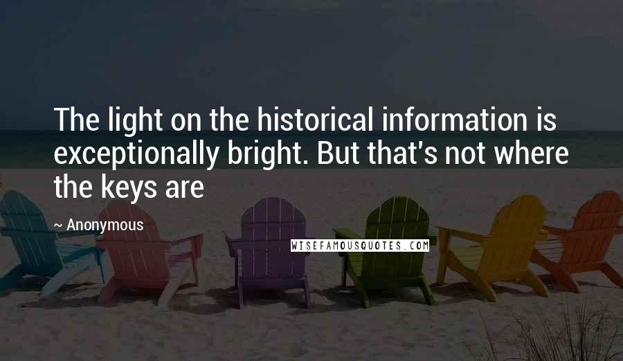 Anonymous Quotes: The light on the historical information is exceptionally bright. But that's not where the keys are