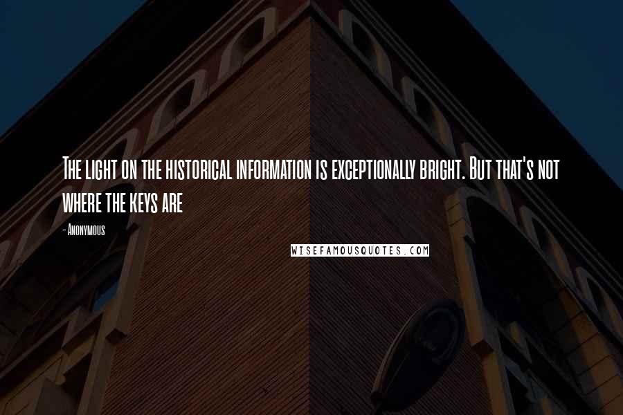 Anonymous Quotes: The light on the historical information is exceptionally bright. But that's not where the keys are