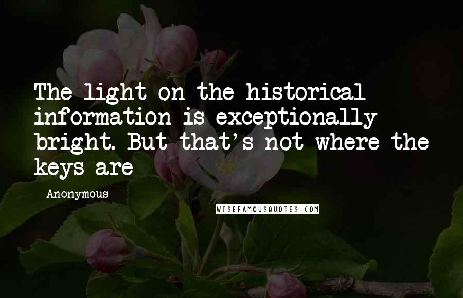 Anonymous Quotes: The light on the historical information is exceptionally bright. But that's not where the keys are