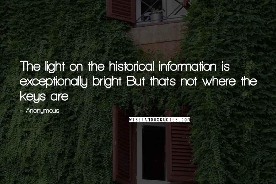 Anonymous Quotes: The light on the historical information is exceptionally bright. But that's not where the keys are