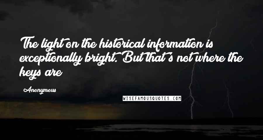 Anonymous Quotes: The light on the historical information is exceptionally bright. But that's not where the keys are