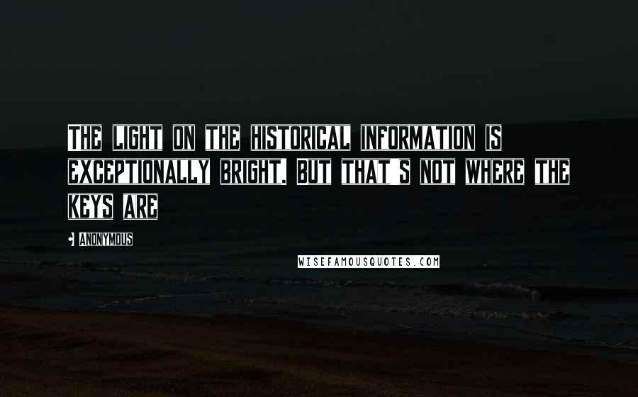 Anonymous Quotes: The light on the historical information is exceptionally bright. But that's not where the keys are