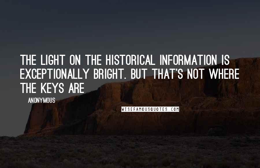 Anonymous Quotes: The light on the historical information is exceptionally bright. But that's not where the keys are