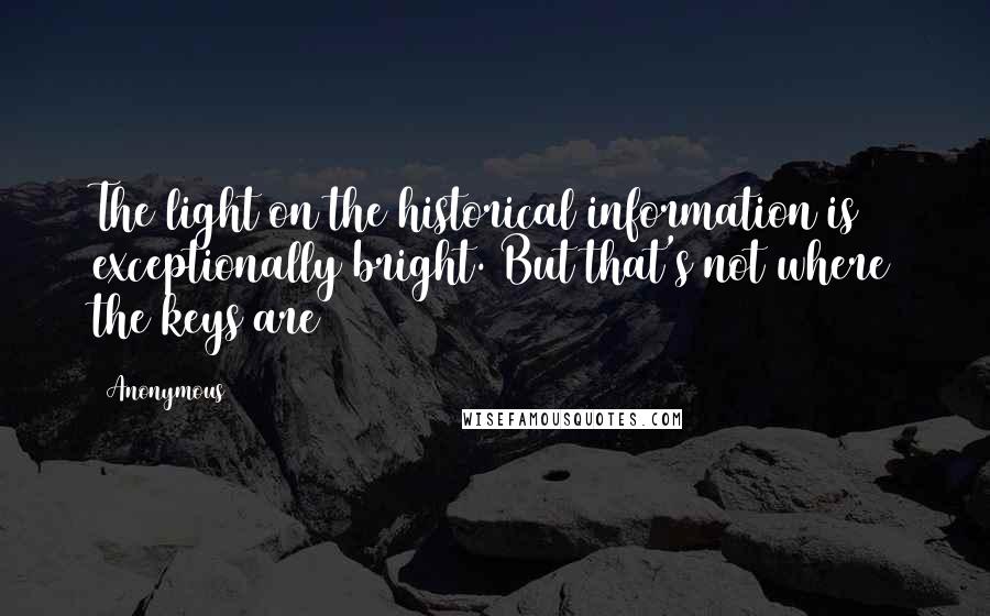 Anonymous Quotes: The light on the historical information is exceptionally bright. But that's not where the keys are